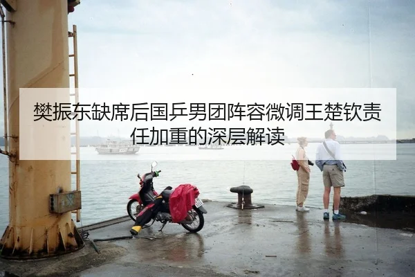 樊振东缺席后国乒男团阵容微调王楚钦责任加重的深层解读