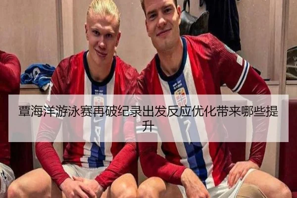 覃海洋游泳赛再破纪录出发反应优化带来哪些提升