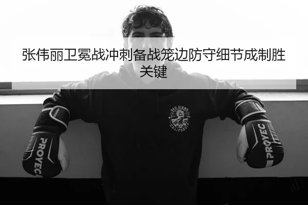张伟丽卫冕战冲刺备战笼边防守细节成制胜关键